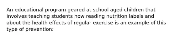 An educational program geared at school aged children that involves teaching students how reading nutrition labels and about the health effects of regular exercise is an example of this type of prevention: