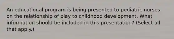 An educational program is being presented to pediatric nurses on the relationship of play to childhood development. What information should be included in this presentation? (Select all that apply.)