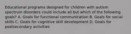 Educational programs designed for children with autism spectrum disorders could include all but which of the following goals? A. Goals for functional communication B. Goals for social skills C. Goals for cognitive skill development D. Goals for postsecondary activities