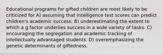 Educational programs for gifted children are most likely to be criticized for A) assuming that intelligence test scores can predict children's academic success. B) underestimating the extent to which a g factor underlies success in a wide variety of tasks. C) encouraging the segregation and academic tracking of intellectually advantaged students. D) overemphasizing the genetic determinants of giftedness.