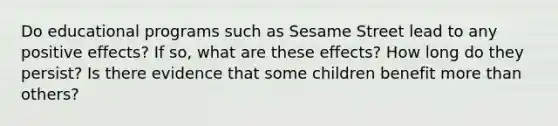 Do educational programs such as Sesame Street lead to any positive effects? If so, what are these effects? How long do they persist? Is there evidence that some children benefit more than others?