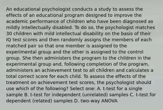 An educational psychologist conducts a study to assess the effects of an educational program designed to improve the academic performance of children who have been diagnosed as mildly intellectually disabled. To do so, the psychologist matches 30 children with mild intellectual disability on the basis of their IQ test scores and then randomly assigns the members of each matched pair so that one member is assigned to the experimental group and the other is assigned to the control group. She then administers the program to the children in the experimental group and, following completion of the program, administers an achievement test to all children and calculates a total correct score for each child. To assess the effects of the treatment on achievement test scores, the psychologist should use which of the following? Select one: A. t-test for a single sample B. t-test for independent (unrelated) samples C. t-test for dependent (related) samples D. two-way ANOVA