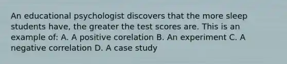 An educational psychologist discovers that the more sleep students have, the greater the test scores are. This is an example of: A. A positive corelation B. An experiment C. A negative correlation D. A case study