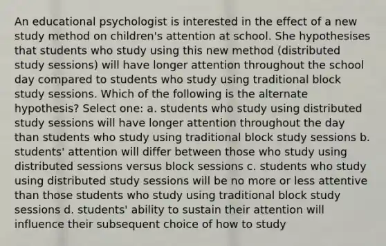 An educational psychologist is interested in the effect of a new study method on children's attention at school. She hypothesises that students who study using this new method (distributed study sessions) will have longer attention throughout the school day compared to students who study using traditional block study sessions. Which of the following is the alternate hypothesis? Select one: a. students who study using distributed study sessions will have longer attention throughout the day than students who study using traditional block study sessions b. students' attention will differ between those who study using distributed sessions versus block sessions c. students who study using distributed study sessions will be no more or less attentive than those students who study using traditional block study sessions d. students' ability to sustain their attention will influence their subsequent choice of how to study