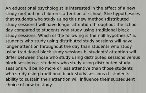 An educational psychologist is interested in the effect of a new study method on children's attention at school. She hypothesises that students who study using this new method (distributed study sessions) will have longer attention throughout the school day compared to students who study using traditional block study sessions. Which of the following is the null hypothesis? a. students who study using distributed study sessions will have longer attention throughout the day than students who study using traditional block study sessions b. students' attention will differ between those who study using distributed sessions versus block sessions c. students who study using distributed study sessions will be no more or less attentive than those students who study using traditional block study sessions d. students' ability to sustain their attention will influence their subsequent choice of how to study