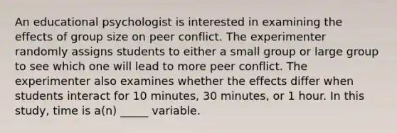 An educational psychologist is interested in examining the effects of group size on peer conflict. The experimenter randomly assigns students to either a small group or large group to see which one will lead to more peer conflict. The experimenter also examines whether the effects differ when students interact for 10 minutes, 30 minutes, or 1 hour. In this study, time is a(n) _____ variable.