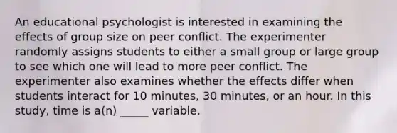 An educational psychologist is interested in examining the effects of group size on peer conflict. The experimenter randomly assigns students to either a small group or large group to see which one will lead to more peer conflict. The experimenter also examines whether the effects differ when students interact for 10 minutes, 30 minutes, or an hour. In this study, time is a(n) _____ variable.