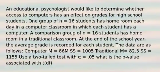 An educational psychologist would like to determine whether access to computers has an effect on grades for high school students. One group of n = 16 students has home room each day in a computer classroom in which each student has a computer. A comparison group of n = 16 students has home room in a traditional classroom. At the end of the school year, the average grade is recorded for each student. The data are as follows: Computer M = 86M SS = 1005 Traditional M= 82.5 SS = 1155 Use a two-tailed test with α = .05 what is the p-value associated with t(df)