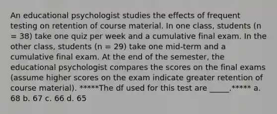 An educational psychologist studies the effects of frequent testing on retention of course material. In one class, students (n = 38) take one quiz per week and a cumulative final exam. In the other class, students (n = 29) take one mid-term and a cumulative final exam. At the end of the semester, the educational psychologist compares the scores on the final exams (assume higher scores on the exam indicate greater retention of course material). *****The df used for this test are _____.***** a. 68 b. 67 c. 66 d. 65