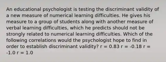 An educational psychologist is testing the discriminant validity of a new measure of numerical learning difficulties. He gives his measure to a group of students along with another measure of verbal learning difficulties, which he predicts should not be strongly related to numerical learning difficulties. Which of the following correlations would the psychologist hope to find in order to establish discriminant validity? r = 0.83 r = -0.18 r = -1.0 r = 1.0