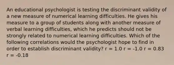 An educational psychologist is testing the discriminant validity of a new measure of numerical learning difficulties. He gives his measure to a group of students along with another measure of verbal learning difficulties, which he predicts should not be strongly related to numerical learning difficulties. Which of the following correlations would the psychologist hope to find in order to establish discriminant validity? r = 1.0 r = -1.0 r = 0.83 r = -0.18