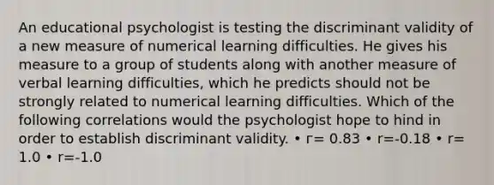 An educational psychologist is testing the discriminant validity of a new measure of numerical learning difficulties. He gives his measure to a group of students along with another measure of verbal learning difficulties, which he predicts should not be strongly related to numerical learning difficulties. Which of the following correlations would the psychologist hope to hind in order to establish discriminant validity. • г= 0.83 • r=-0.18 • r= 1.0 • r=-1.0