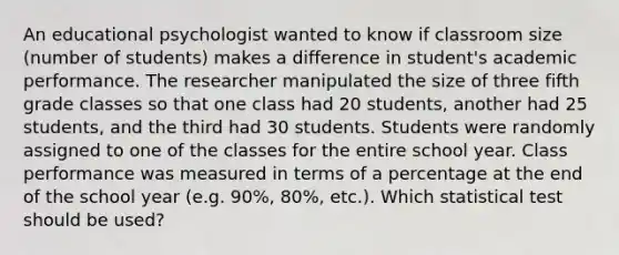 An educational psychologist wanted to know if classroom size (number of students) makes a difference in student's academic performance. The researcher manipulated the size of three fifth grade classes so that one class had 20 students, another had 25 students, and the third had 30 students. Students were randomly assigned to one of the classes for the entire school year. Class performance was measured in terms of a percentage at the end of the school year (e.g. 90%, 80%, etc.). Which statistical test should be used?