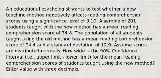 An educational psychologist wants to test whether a new teaching method negatively affects reading comprehension scores using a significance level of 0.10. A sample of 201 students taught with the new method has a mean reading comprehension score of 74.8. The population of all students taught using the old method has a mean reading comprehension score of 74.4 and a <a href='https://www.questionai.com/knowledge/kqGUr1Cldy-standard-deviation' class='anchor-knowledge'>standard deviation</a> of 12.9. Assume scores are distributed normally. How wide is the 90% Confidence Interval (i.e., upper limit - lower limit) for the mean reading comprehension scores of students taught using the new method? Enter value with three decimals.