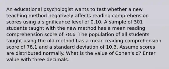 An educational psychologist wants to test whether a new teaching method negatively affects reading comprehension scores using a significance level of 0.10. A sample of 301 students taught with the new method has a mean reading comprehension score of 78.6. The population of all students taught using the old method has a mean reading comprehension score of 78.1 and a <a href='https://www.questionai.com/knowledge/kqGUr1Cldy-standard-deviation' class='anchor-knowledge'>standard deviation</a> of 10.3. Assume scores are distributed normally. What is the value of Cohen's d? Enter value with three decimals.