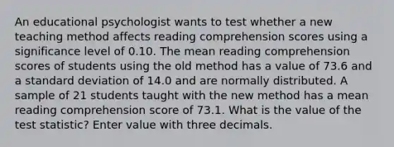 An educational psychologist wants to test whether a new teaching method affects reading comprehension scores using a significance level of 0.10. The mean reading comprehension scores of students using the old method has a value of 73.6 and a standard deviation of 14.0 and are normally distributed. A sample of 21 students taught with the new method has a mean reading comprehension score of 73.1. What is the value of the test statistic? Enter value with three decimals.