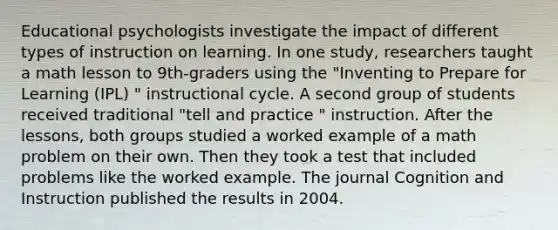 Educational psychologists investigate the impact of different types of instruction on learning. In one study, researchers taught a math lesson to 9th-graders using the "Inventing to Prepare for Learning (IPL) " instructional cycle. A second group of students received traditional "tell and practice " instruction. After the lessons, both groups studied a worked example of a math problem on their own. Then they took a test that included problems like the worked example. The journal Cognition and Instruction published the results in 2004.