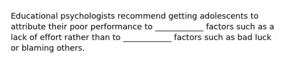 Educational psychologists recommend getting adolescents to attribute their poor performance to ____________ factors such as a lack of effort rather than to ____________ factors such as bad luck or blaming others.