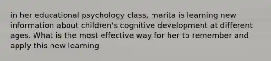 in her educational psychology class, marita is learning new information about children's cognitive development at different ages. What is the most effective way for her to remember and apply this new learning