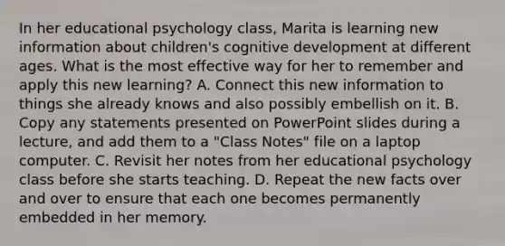 In her educational psychology​ class, Marita is learning new information about​ children's cognitive development at different ages. What is the most effective way for her to remember and apply this new​ learning? A. Connect this new information to things she already knows and also possibly embellish on it. B. Copy any statements presented on PowerPoint slides during a​ lecture, and add them to a​ "Class Notes" file on a laptop computer. C. Revisit her notes from her educational psychology class before she starts teaching. D. Repeat the new facts over and over to ensure that each one becomes permanently embedded in her memory.