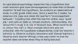 An educational psychology researcher has a hypothesis that math teachers give more encouragement to male than to female students. To test this hypothesis, he conducts an observational study in a 9th grade math class. Twice a week for 5 weeks, he observes the class and codes the teacher's "encouragement behavior," including how often the teacher smiles, says "good job," and calls on male vs. female students. Unfortunately, this researcher's study is at risk of observer bias. What could he do to reduce this risk? a. Have multiple observers who are unfamiliar with the hypothesis independently code the teacher's behavior b. Observe multiple classrooms with diverse teachers c. Observe each teacher through a two-way mirror so that the teacher does not know when they're being watched