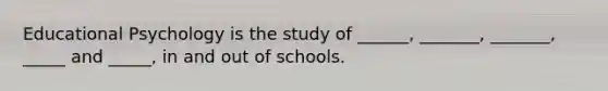 Educational Psychology is the study of ______, _______, _______, _____ and _____, in and out of schools.