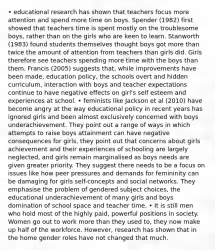 • educational research has shown that teachers focus more attention and spend more time on boys. Spender (1982) first showed that teachers time is spent mostly on the troublesome boys, rather than on the girls who are keen to learn. Stanworth (1983) found students themselves thought boys got more than twice the amount of attention from teachers than girls did. Girls therefore see teachers spending more time with the boys than them. Francis (2005) suggests that, while improvements have been made, education policy, the schools overt and hidden curriculum, interaction with boys and teacher expectations continue to have negative effects on girl's self esteem and experiences at school. • feminists like Jackson et al (2010) have become angry at the way educational policy in recent years has ignored girls and been almost exclusively concerned with boys underachievement. They point out a range of ways in which attempts to raise boys attainment can have negative consequences for girls, they point out that concerns about girls achievement and their experiences of schooling are largely neglected, and girls remain marginalised as boys needs are given greater priority. They suggest there needs to be a focus on issues like how peer pressures and demands for femininity can be damaging for girls self-concepts and social networks. They emphasise the problem of gendered subject choices, the educational underachievement of many girls and boys domination of school space and teacher time. • It is still men who hold most of the highly paid, powerful positions in society. Women go out to work more than they used to, they now make up half of the workforce. However, research has shown that in the home gender roles have not changed that much.