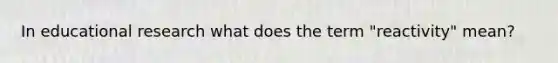 In educational research what does the term "reactivity" mean?