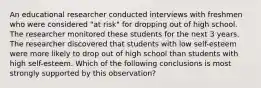 An educational researcher conducted interviews with freshmen who were considered "at risk" for dropping out of high school. The researcher monitored these students for the next 3 years. The researcher discovered that students with low self-esteem were more likely to drop out of high school than students with high self-esteem. Which of the following conclusions is most strongly supported by this observation?