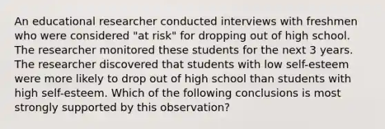 An educational researcher conducted interviews with freshmen who were considered "at risk" for dropping out of high school. The researcher monitored these students for the next 3 years. The researcher discovered that students with low self-esteem were more likely to drop out of high school than students with high self-esteem. Which of the following conclusions is most strongly supported by this observation?