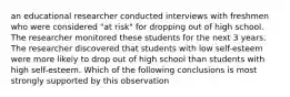 an educational researcher conducted interviews with freshmen who were considered "at risk" for dropping out of high school. The researcher monitored these students for the next 3 years. The researcher discovered that students with low self-esteem were more likely to drop out of high school than students with high self-esteem. Which of the following conclusions is most strongly supported by this observation