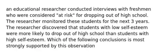 an educational researcher conducted interviews with freshmen who were considered "at risk" for dropping out of high school. The researcher monitored these students for the next 3 years. The researcher discovered that students with low self-esteem were more likely to drop out of high school than students with high self-esteem. Which of the following conclusions is most strongly supported by this observation