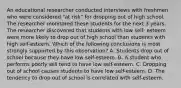 An educational researcher conducted interviews with freshmen who were considered "at risk" for dropping out of high school. The researcher monitored these students for the next 3 years. The researcher discovered that students with low self- esteem were more likely to drop out of high school than students with high self-esteem. Which of the following conclusions is most strongly supported by this observation? A. Students drop out of school because they have low self-esteem. B. A student who performs poorly will tend to have low self-esteem. C. Dropping out of school causes students to have low self-esteem. D. The tendency to drop out of school is correlated with self-esteem.