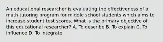 An educational researcher is evaluating the effectiveness of a math tutoring program for middle school students which aims to increase student test scores. What is the primary objective of this educational researcher? A. To describe B. To explain C. To influence D. To integrate