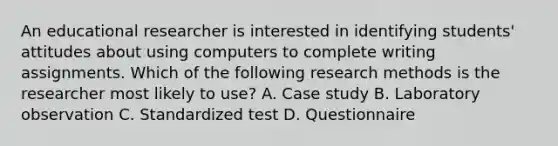 An educational researcher is interested in identifying students' attitudes about using computers to complete writing assignments. Which of the following research methods is the researcher most likely to use? A. Case study B. Laboratory observation C. Standardized test D. Questionnaire