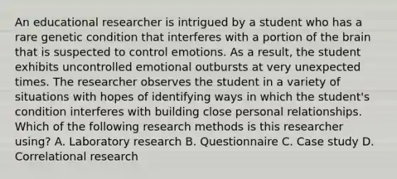 An educational researcher is intrigued by a student who has a rare genetic condition that interferes with a portion of the brain that is suspected to control emotions. As a result, the student exhibits uncontrolled emotional outbursts at very unexpected times. The researcher observes the student in a variety of situations with hopes of identifying ways in which the student's condition interferes with building close personal relationships. Which of the following research methods is this researcher using? A. Laboratory research B. Questionnaire C. Case study D. Correlational research