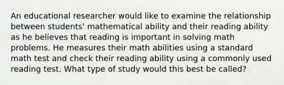 An educational researcher would like to examine the relationship between students' mathematical ability and their reading ability as he believes that reading is important in solving math problems. He measures their math abilities using a standard math test and check their reading ability using a commonly used reading test. What type of study would this best be called?