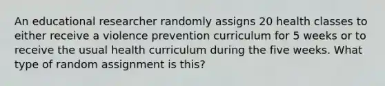 An educational researcher randomly assigns 20 health classes to either receive a violence prevention curriculum for 5 weeks or to receive the usual health curriculum during the five weeks. What type of random assignment is this?