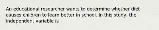 An educational researcher wants to determine whether diet causes children to learn better in school. In this study, the independent variable is​