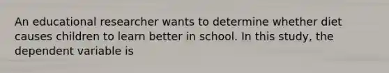 An educational researcher wants to determine whether diet causes children to learn better in school. In this study, the dependent variable is​