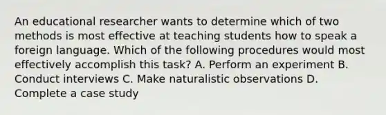 An educational researcher wants to determine which of two methods is most effective at teaching students how to speak a foreign language. Which of the following procedures would most effectively accomplish this task? A. Perform an experiment B. Conduct interviews C. Make naturalistic observations D. Complete a case study