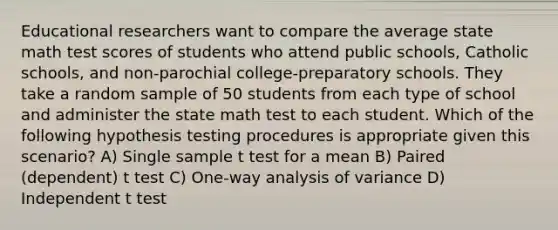 Educational researchers want to compare the average state math test scores of students who attend public schools, Catholic schools, and non-parochial college-preparatory schools. They take a random sample of 50 students from each type of school and administer the state math test to each student. Which of the following hypothesis testing procedures is appropriate given this scenario? A) Single sample t test for a mean B) Paired (dependent) t test C) One-way analysis of variance D) Independent t test