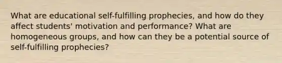 What are educational self-fulfilling prophecies, and how do they affect students' motivation and performance? What are homogeneous groups, and how can they be a potential source of self-fulfilling prophecies?