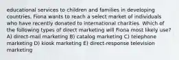 educational services to children and families in developing countries. Fiona wants to reach a select market of individuals who have recently donated to international charities. Which of the following types of direct marketing will Fiona most likely use? A) direct-mail marketing B) catalog marketing C) telephone marketing D) kiosk marketing E) direct-response television marketing