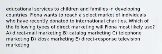 educational services to children and families in developing countries. Fiona wants to reach a select market of individuals who have recently donated to international charities. Which of the following types of direct marketing will Fiona most likely use? A) direct-mail marketing B) catalog marketing C) telephone marketing D) kiosk marketing E) direct-response television marketing