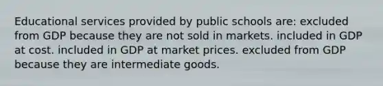 Educational services provided by public schools are: excluded from GDP because they are not sold in markets. included in GDP at cost. included in GDP at market prices. excluded from GDP because they are intermediate goods.