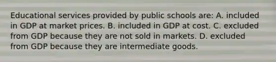 Educational services provided by public schools are: A. included in GDP at market prices. B. included in GDP at cost. C. excluded from GDP because they are not sold in markets. D. excluded from GDP because they are intermediate goods.