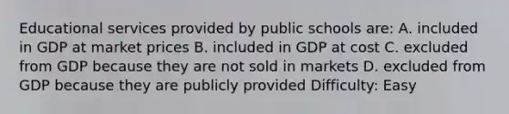 Educational services provided by public schools are: A. included in GDP at market prices B. included in GDP at cost C. excluded from GDP because they are not sold in markets D. excluded from GDP because they are publicly provided Difficulty: Easy