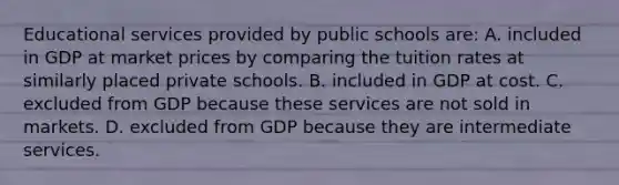 Educational services provided by public schools are: A. included in GDP at market prices by comparing the tuition rates at similarly placed private schools. B. included in GDP at cost. C. excluded from GDP because these services are not sold in markets. D. excluded from GDP because they are intermediate services.