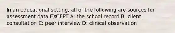 In an educational setting, all of the following are sources for assessment data EXCEPT A: the school record B: client consultation C: peer interview D: clinical observation